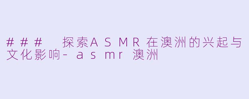 ### 探索ASMR在澳洲的兴起与文化影响-asmr澳洲