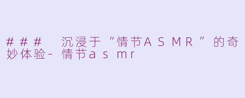 ### 沉浸于“情节ASMR”的奇妙体验-情节asmr
