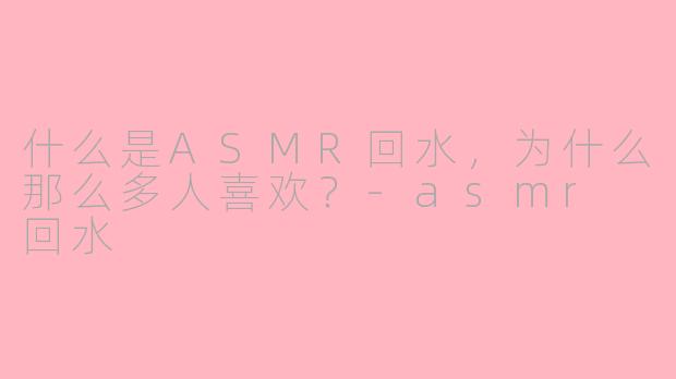 什么是ASMR回水，为什么那么多人喜欢？-asmr 回水