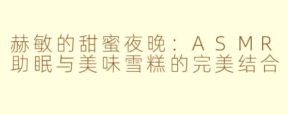 赫敏的甜蜜夜晚：ASMR助眠与美味雪糕的完美结合