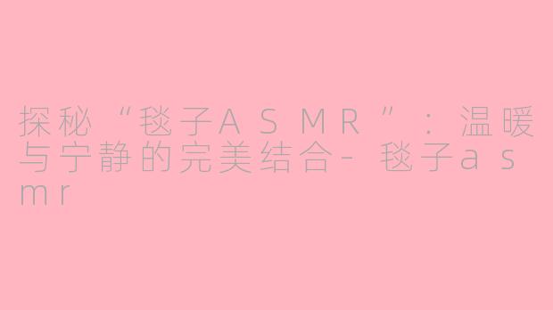 探秘“毯子ASMR”：温暖与宁静的完美结合-毯子asmr
