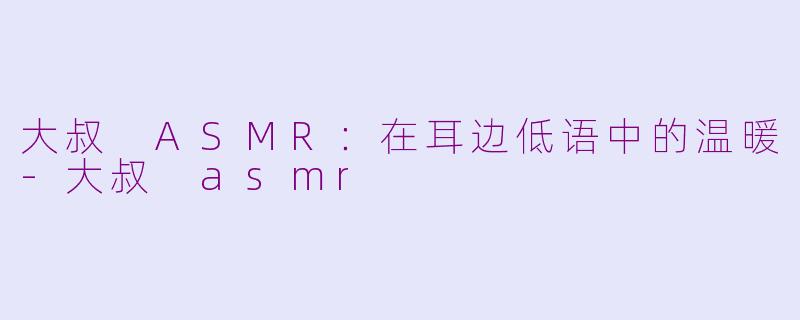 大叔 ASMR：在耳边低语中的温暖-大叔 asmr