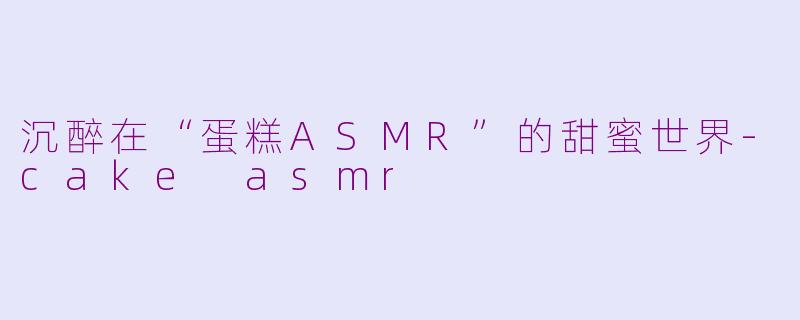 沉醉在“蛋糕ASMR”的甜蜜世界-cake asmr