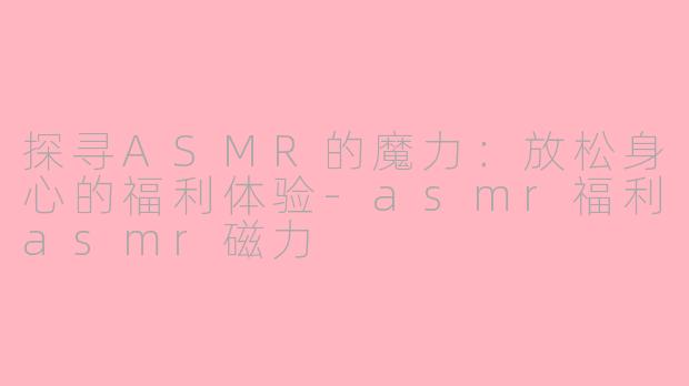 探寻ASMR的魔力：放松身心的福利体验-asmr福利asmr磁力