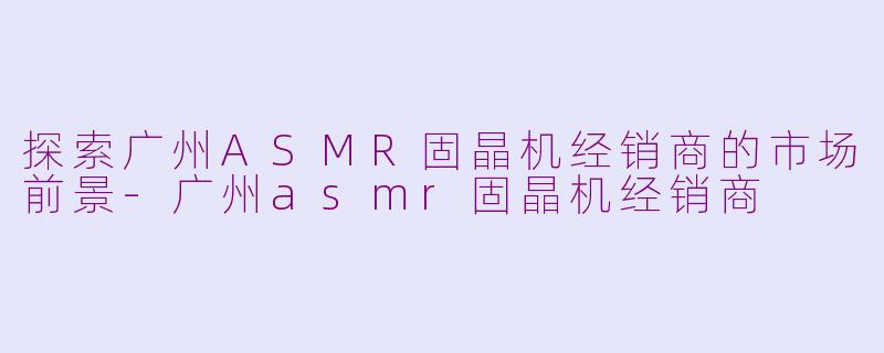 探索广州ASMR固晶机经销商的市场前景-广州asmr固晶机经销商