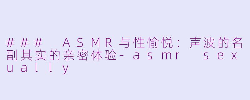 ### ASMR与性愉悦：声波的名副其实的亲密体验-asmr sexually