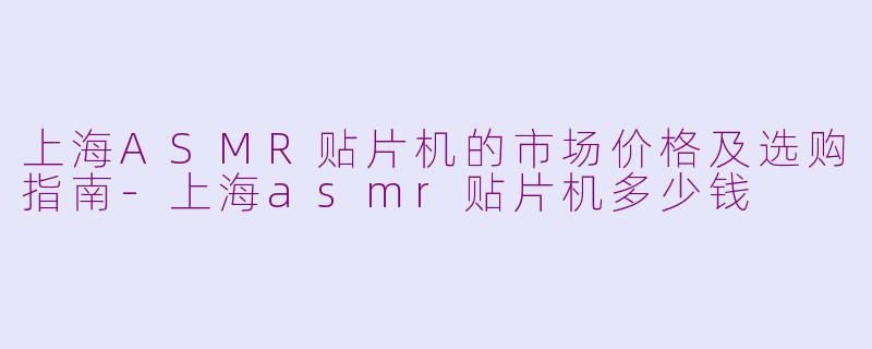 上海ASMR贴片机的市场价格及选购指南-上海asmr贴片机多少钱