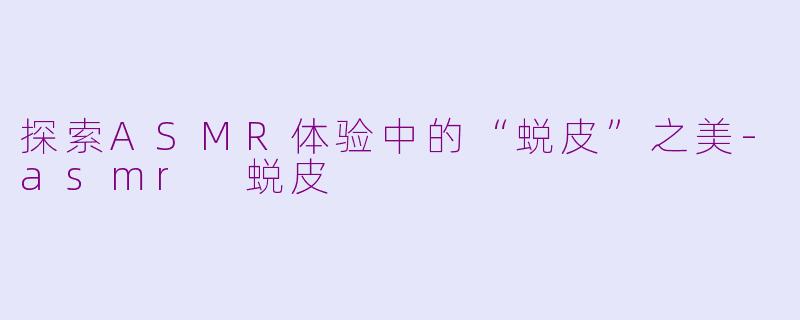 探索ASMR体验中的“蜕皮”之美-asmr 蜕皮