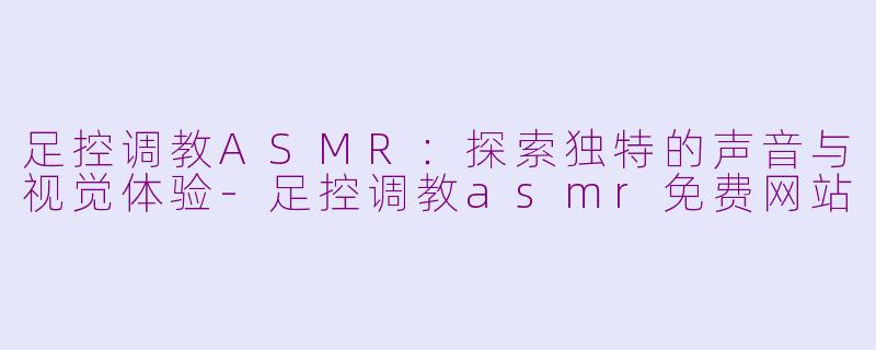 足控调教ASMR：探索独特的声音与视觉体验-足控调教asmr免费网站