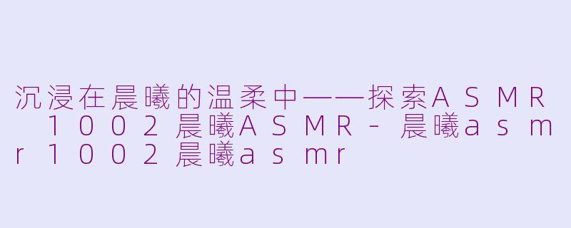 沉浸在晨曦的温柔中——探索ASMR 1002晨曦ASMR-晨曦asmr1002晨曦asmr
