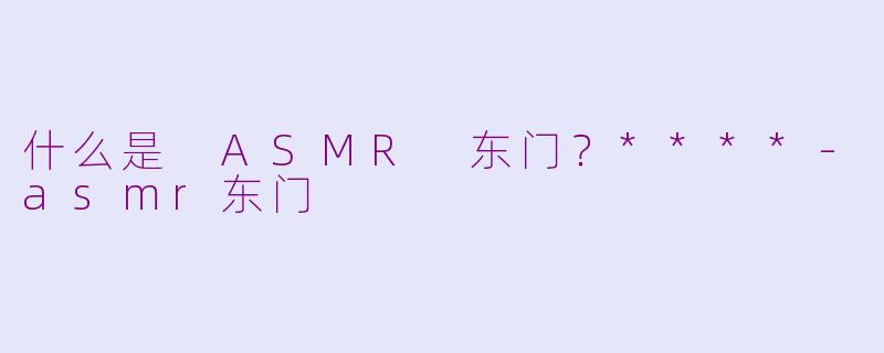 什么是 ASMR 东门？****-asmr东门