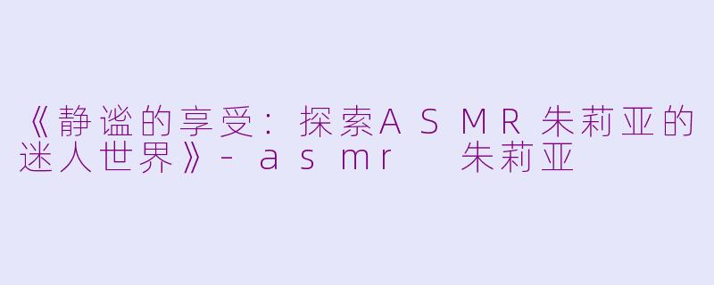 《静谧的享受：探索ASMR朱莉亚的迷人世界》-asmr 朱莉亚