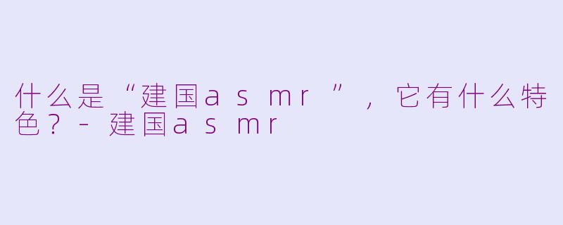 什么是“建国asmr”，它有什么特色？-建国asmr