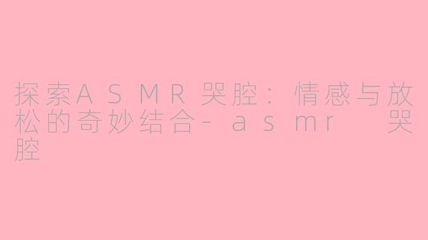 探索ASMR哭腔：情感与放松的奇妙结合-asmr 哭腔