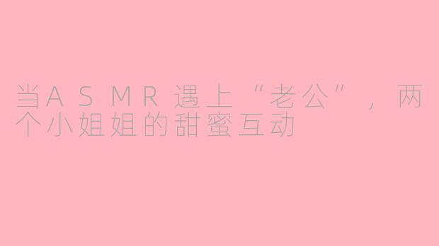 当ASMR遇上“老公”，两个小姐姐的甜蜜互动