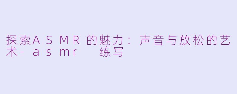 探索ASMR的魅力：声音与放松的艺术-asmr 练写