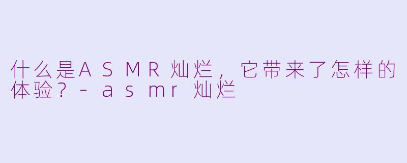 什么是ASMR灿烂，它带来了怎样的体验？-asmr灿烂