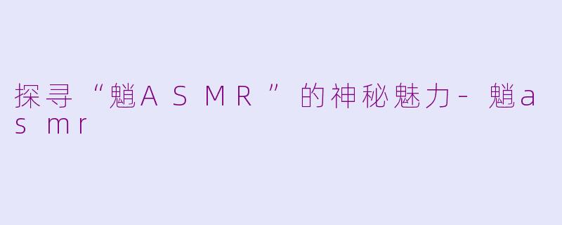 探寻“魈ASMR”的神秘魅力-魈asmr