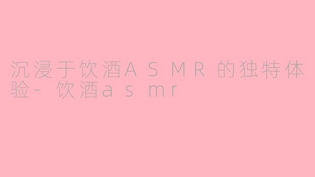 沉浸于饮酒ASMR的独特体验-饮酒asmr