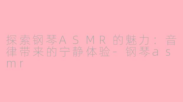 探索钢琴ASMR的魅力：音律带来的宁静体验-钢琴asmr