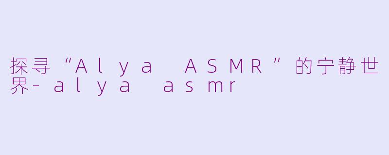 探寻“Alya ASMR”的宁静世界-alya asmr