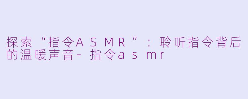 探索“指令ASMR”：聆听指令背后的温暖声音-指令asmr