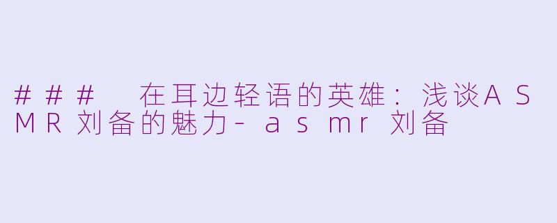 ### 在耳边轻语的英雄：浅谈ASMR刘备的魅力-asmr刘备