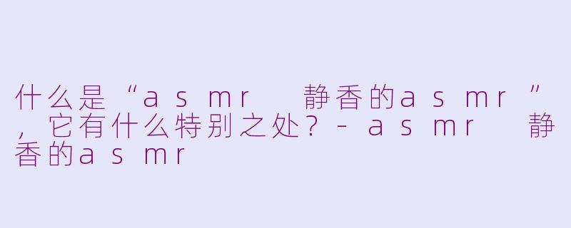 什么是“asmr 静香的asmr”，它有什么特别之处？-asmr 静香的asmr