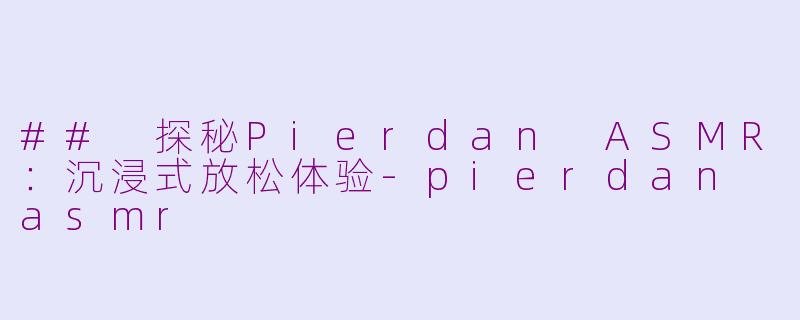 ## 探秘Pierdan ASMR：沉浸式放松体验-pierdan asmr