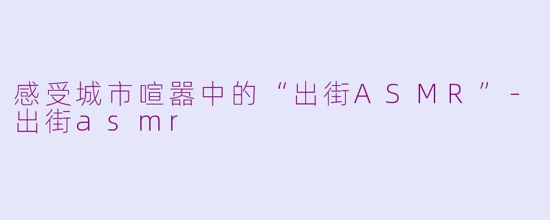 感受城市喧嚣中的“出街ASMR”-出街asmr