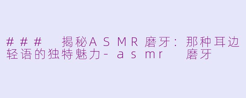 ### 揭秘ASMR磨牙：那种耳边轻语的独特魅力-asmr 磨牙