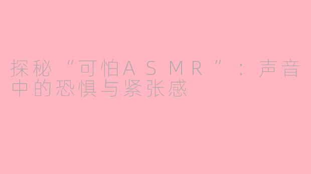 探秘“可怕ASMR”：声音中的恐惧与紧张感