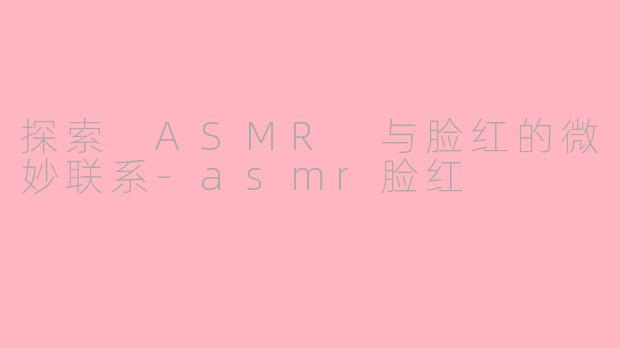 探索 ASMR 与脸红的微妙联系-asmr脸红