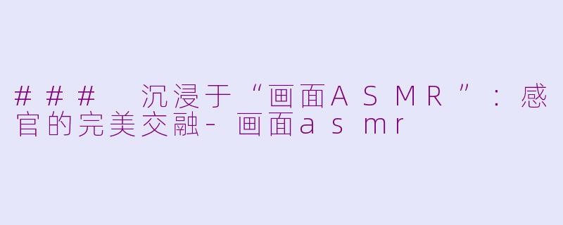 ### 沉浸于“画面ASMR”：感官的完美交融-画面asmr