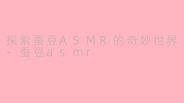 探索蚕豆ASMR的奇妙世界-蚕豆asmr