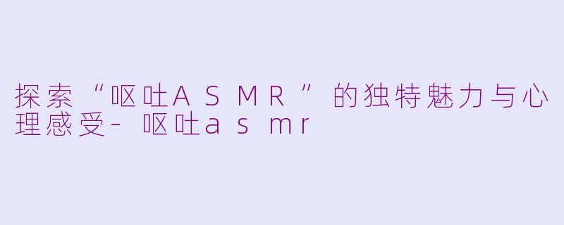 探索“呕吐ASMR”的独特魅力与心理感受-呕吐asmr