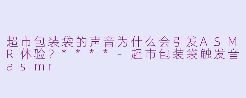 超市包装袋的声音为什么会引发ASMR体验？****-超市包装袋触发音asmr