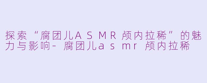 探索“腐团儿ASMR颅内拉稀”的魅力与影响-腐团儿asmr颅内拉稀