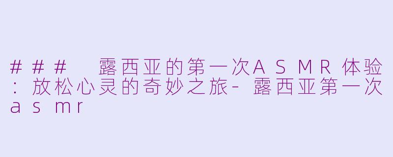 ### 露西亚的第一次ASMR体验：放松心灵的奇妙之旅-露西亚第一次asmr