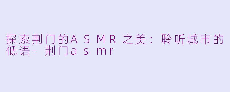 探索荆门的ASMR之美：聆听城市的低语-荆门asmr