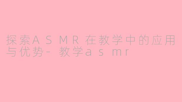 探索ASMR在教学中的应用与优势-教学asmr