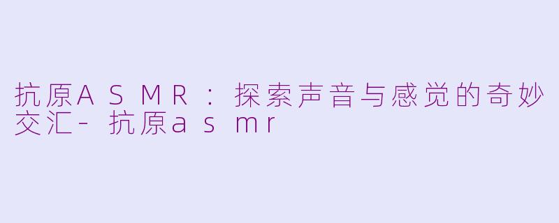 抗原ASMR：探索声音与感觉的奇妙交汇-抗原asmr