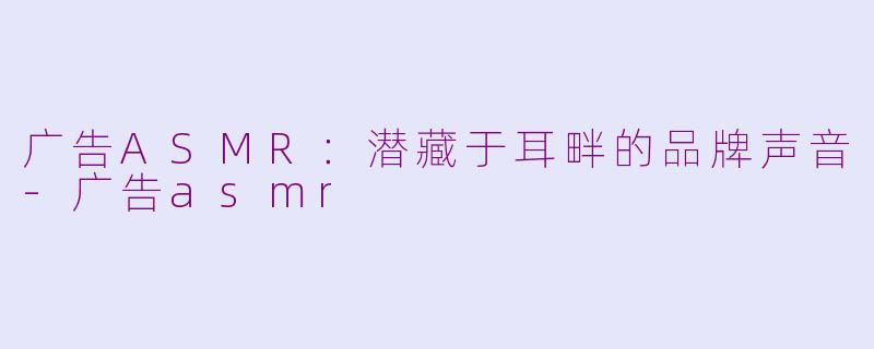 广告ASMR：潜藏于耳畔的品牌声音-广告asmr