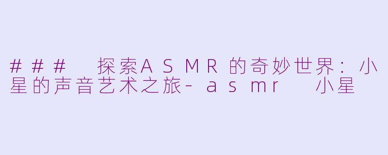 ### 探索ASMR的奇妙世界：小星的声音艺术之旅-asmr 小星
