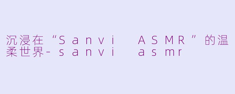 沉浸在“Sanvi ASMR”的温柔世界-sanvi asmr