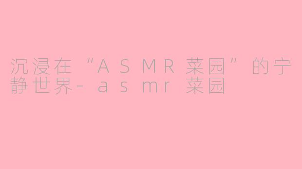沉浸在“ASMR菜园”的宁静世界-asmr菜园