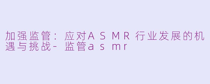 加强监管：应对ASMR行业发展的机遇与挑战-监管asmr