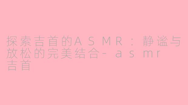 探索吉首的ASMR：静谧与放松的完美结合-asmr 吉首