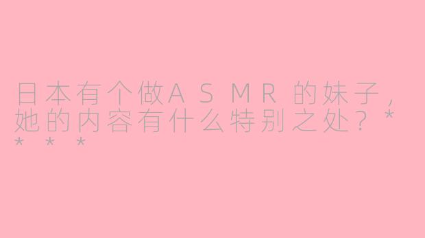 日本有个做ASMR的妹子，她的内容有什么特别之处？****