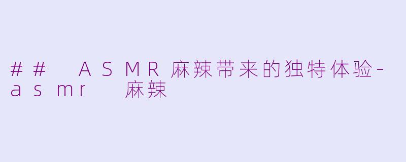 ## ASMR麻辣带来的独特体验-asmr 麻辣